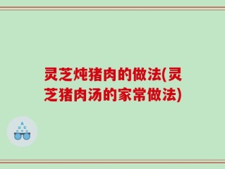 灵芝炖猪肉的做法(灵芝猪肉汤的家常做法)