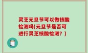 灵芝元旦节可以做核酸检测吗(元旦节是否可进行灵芝核酸检测？)