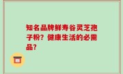 知名品牌鲜寿谷灵芝孢子粉？健康生活的必需品？