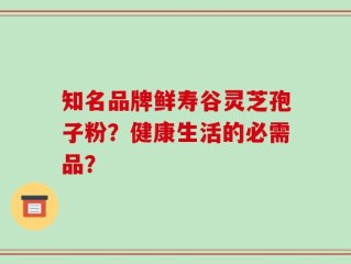 知名品牌鲜寿谷灵芝孢子粉？健康生活的必需品？