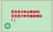 灵芝孢子粉冶便秘吗(灵芝孢子粉可缓解便秘？)