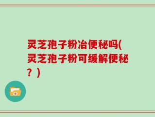 灵芝孢子粉冶便秘吗(灵芝孢子粉可缓解便秘？)