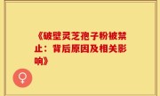 《破壁灵芝孢子粉被禁止：背后原因及相关影响》