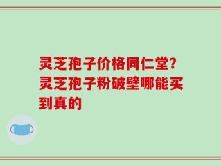 灵芝孢子价格同仁堂？灵芝孢子粉破壁哪能买到真的