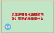灵芝多糖补水面膜的功效？灵芝的精华是什么