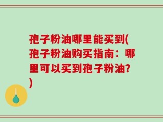 孢子粉油哪里能买到(孢子粉油购买指南：哪里可以买到孢子粉油？)
