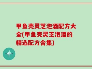 甲鱼壳灵芝泡酒配方大全(甲鱼壳灵芝泡酒的精选配方合集)