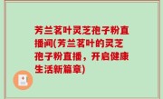 芳兰茗叶灵芝孢子粉直播间(芳兰茗叶的灵芝孢子粉直播，开启健康生活新篇章)