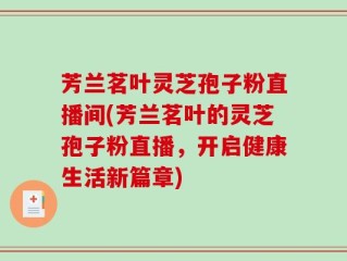 芳兰茗叶灵芝孢子粉直播间(芳兰茗叶的灵芝孢子粉直播，开启健康生活新篇章)