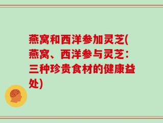 燕窝和西洋参加灵芝(燕窝、西洋参与灵芝：三种珍贵食材的健康益处)