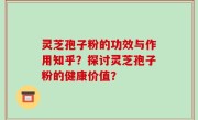 灵芝孢子粉的功效与作用知乎？探讨灵芝孢子粉的健康价值？