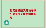 紫灵芝破壁灵芝孢子粉？灵芝孢子粉的制作配方