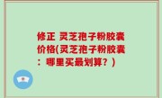 修正 灵芝孢子粉胶囊价格(灵芝孢子粉胶囊：哪里买最划算？)