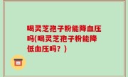 喝灵芝孢子粉能降血压吗(喝灵芝孢子粉能降低血压吗？)