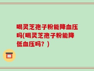 喝灵芝孢子粉能降血压吗(喝灵芝孢子粉能降低血压吗？)