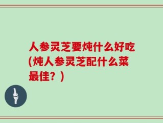 人参灵芝要炖什么好吃(炖人参灵芝配什么菜最佳？)