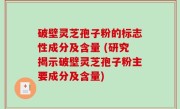 破壁灵芝孢子粉的标志性成分及含量 (研究揭示破壁灵芝孢子粉主要成分及含量)