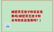 破壁灵芝孢子粉舌苔发黑吗(破壁灵芝孢子粉会导致舌苔变黑吗？)