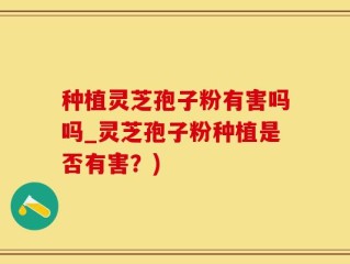 种植灵芝孢子粉有害吗吗_灵芝孢子粉种植是否有害？)