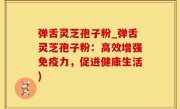 弹舌灵芝孢子粉_弹舌灵芝孢子粉：高效增强免疫力，促进健康生活)