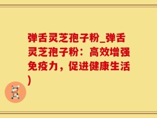 弹舌灵芝孢子粉_弹舌灵芝孢子粉：高效增强免疫力，促进健康生活)