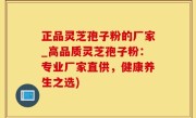 正品灵芝孢子粉的厂家_高品质灵芝孢子粉：专业厂家直供，健康养生之选)