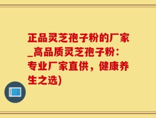 正品灵芝孢子粉的厂家_高品质灵芝孢子粉：专业厂家直供，健康养生之选)