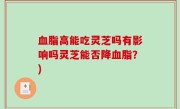 血脂高能吃灵芝吗有影响吗灵芝能否降血脂？)