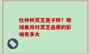 杜仲树灵芝孢子粉？地域差异对灵芝品质的影响有多大