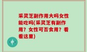 采灵芝副作用大吗女性能吃吗(采灵芝有副作用？女性可否食用？看看这里)