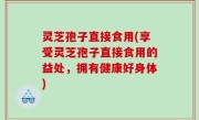 灵芝孢子直接食用(享受灵芝孢子直接食用的益处，拥有健康好身体)