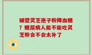 破壁灵芝孢子粉降血糖？糖尿病人能不能吃灵芝粉会不会太补了