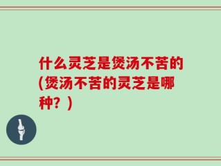 什么灵芝是煲汤不苦的(煲汤不苦的灵芝是哪种？)