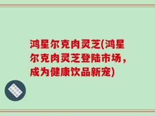 鸿星尔克肉灵芝(鸿星尔克肉灵芝登陆市场，成为健康饮品新宠)