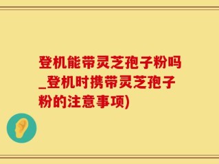 登机能带灵芝孢子粉吗_登机时携带灵芝孢子粉的注意事项)