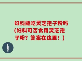 妇科能吃灵芝孢子粉吗(妇科可否食用灵芝孢子粉？答案在这里！)