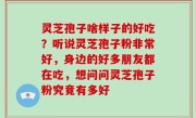 灵芝孢子啥样子的好吃？听说灵芝孢子粉非常好，身边的好多朋友都在吃，想问问灵芝孢子粉究竟有多好