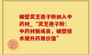 破壁灵芝孢子粉纳入中药材_“灵芝孢子粉：中药材新成员，破壁技术提升药用价值”