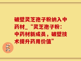 破壁灵芝孢子粉纳入中药材_“灵芝孢子粉：中药材新成员，破壁技术提升药用价值”