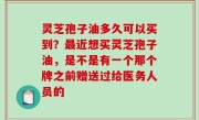 灵芝孢子油多久可以买到？最近想买灵芝孢子油，是不是有一个那个牌之前赠送过给医务人员的