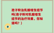 孢子粉治乳腺增生结节吗(孢子粉对乳腺增生结节的治疗效果，你知道吗？)