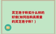 灵芝孢子粉买什么样的好些(如何选购高质量的灵芝孢子粉？)