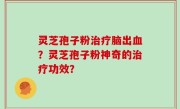 灵芝孢子粉治疗脑出血？灵芝孢子粉神奇的治疗功效？