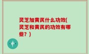 灵芝加黄芪什么功效(灵芝和黄芪的功效有哪些？)