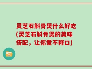 灵芝石斛骨煲什么好吃(灵芝石斛骨煲的美味搭配，让你爱不释口)