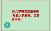 20几岁喝灵芝孢子粉(年轻人的新宠：灵芝孢子粉)