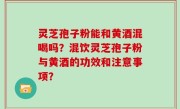灵芝孢子粉能和黄酒混喝吗？混饮灵芝孢子粉与黄酒的功效和注意事项？