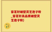 容茗轩破壁灵芝孢子粉_容茗轩高品质破壁灵芝孢子粉)