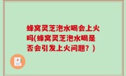 蜂窝灵芝泡水喝会上火吗(蜂窝灵芝泡水喝是否会引发上火问题？)