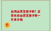 台湾山灵芝孢子粉？正宗长白山灵芝孢子粉一斤多少钱